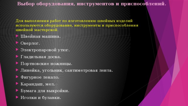 Выбор оборудования, инструментов и приспособлений.   Для выполнения работ по изготовлению швейных изделий используются оборудование, инструменты и приспособления швейной мастерской. Швейная машина. Оверлог. Электропаровой утюг. Гладильная доска. Портновские ножницы. Линейка, угольник, сантиметровая лента. Фигурное лекало. Карандаш, мел. Бумага для выкройки. Иголки и булавки. 