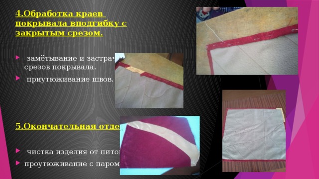 4.Обработка краев покрывала вподгибку с закрытым срезом.   замётывание и застрачивание срезов покрывала.  приутюживание швов. 5.Окончательная отделка .   чистка изделия от ниток. проутюживание с паром. 