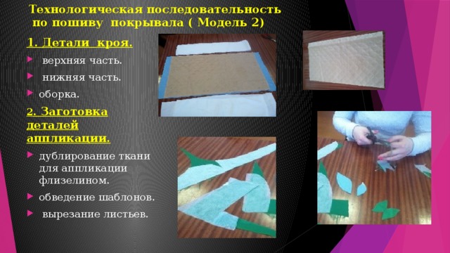 Технологическая последовательность  по пошиву покрывала ( Модель 2)   1. Детали кроя.  верхняя часть.  нижняя часть. оборка. 2 . Заготовка деталей аппликации. дублирование ткани для аппликации флизелином. обведение шаблонов.  вырезание листьев. 