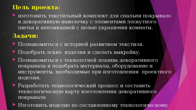 Цель проекта : изготовить текстильный комплект для спальни покрывало и декоративную наволочку с элементами лоскутного шитья и аппликацией с целью украшения комнаты. Задачи: Познакомиться с историей развитием текстиля. Подобрать эскиз изделия и сделать выкройку. Познакомиться с технологией пошива декоративного покрывала и подобрать материалы, оборудование и инструменты, необходимые при изготовлении проектного изделия. Разработать технологический процесс и составить технологическую карту изготовления декоративного покрывала Изготовить изделие по составленному технологическому процессу и закрепить знания техники изготовления поделки 