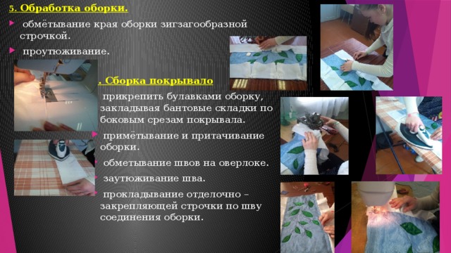 5. Обработка оборки.  обмётывание края оборки зигзагообразной строчкой.  проутюживание. 6. Сборка покрывало  прикрепить булавками оборку, закладывая бантовые складки по боковым срезам покрывала.  примётывание и притачивание оборки.  обметывание швов на оверлоке.  заутюживание шва.  прокладывание отделочно – закрепляющей строчки по шву соединения оборки.   