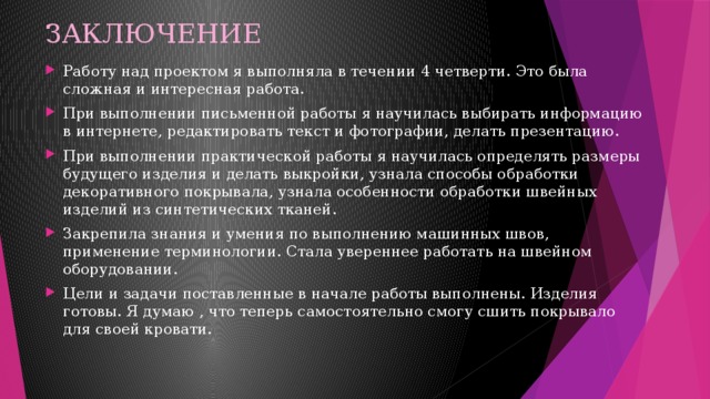 ЗАКЛЮЧЕНИЕ Работу над проектом я выполняла в течении 4 четверти. Это была сложная и интересная работа. При выполнении письменной работы я научилась выбирать информацию в интернете, редактировать текст и фотографии, делать презентацию. При выполнении практической работы я научилась определять размеры будущего изделия и делать выкройки, узнала способы обработки декоративного покрывала, узнала особенности обработки швейных изделий из синтетических тканей. Закрепила знания и умения по выполнению машинных швов, применение терминологии. Стала увереннее работать на швейном оборудовании. Цели и задачи поставленные в начале работы выполнены. Изделия готовы. Я думаю , что теперь самостоятельно смогу сшить покрывало для своей кровати. 