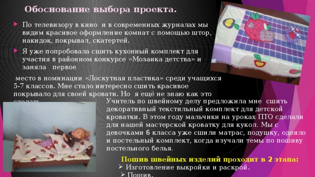 Обоснование выбора проекта.   По телевизору в кино и в современных журналах мы видим красивое оформление комнат с помощью штор, накидок, покрывал, скатертей. Я уже попробовала сшить кухонный комплект для участия в районном конкурсе «Мозаика детства» и заняла первое  место в номинации «Лоскутная пластика» среди учащихся 5-7 классов. Мне стало интересно сшить красивое покрывало для своей кровати. Но я ещё не знаю как это сделать. Учитель  по  швейному  делу  предложила  мне  сшить  декоративный  текстильный  комплект  для  детской  кроватки. В  этом  году  мальчики  на  уроках  ПТО  сделали  для  нашей  мастерской  кроватку  для  кукол . Мы  с  девочками 6 класса  уже  сшили  матрас , подушку , одеяло  и  постельный  комплект , когда  изучали  темы  по  пошиву  постельного  белья .  Пошив  швейных  изделий  проходит  в 2 этапа : Изготовление  выкройки  и  раскрой . Изготовление  выкройки  и  раскрой . Пошив .   