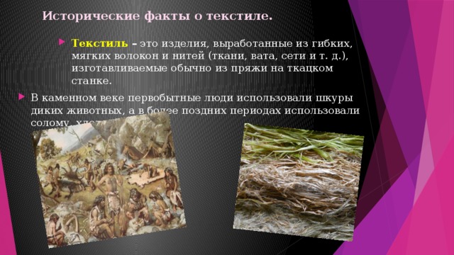 Исторические факты о текстиле.   Текстиль – это изделия, выработанные из гибких, мягких волокон и нитей (ткани, вата, сети и т. д.), изготавливаемые обычно из пряжи на ткацком станке. В каменном веке первобытные люди использовали шкуры диких животных, а в более поздних периодах использовали солому, хлопок, шерсть. 