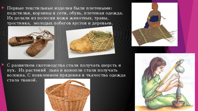 Первые текстильные изделия были плетеными: подстилки, корзины и сети, обувь, плетеная одежда. Их делали из полоски кожи животных, травы, тростника, молодых побегов кустов и деревьев. С развитием скотоводства стали получать шерсть и пух. Из растений льна и конопли стали получать волокна. С появлением прядения и ткачества одежда стала тканой. 