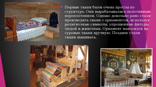 Первые ткани были очень просты по структуре. Они вырабатывались полотняным переплетением. Однако довольно рано стали производить ткани с орнаментом, используя религиозные символы, упрощенные фигуры людей и животных. Орнамент наносился на суровые ткани вручную. Позднее стали ткани вышивать. 