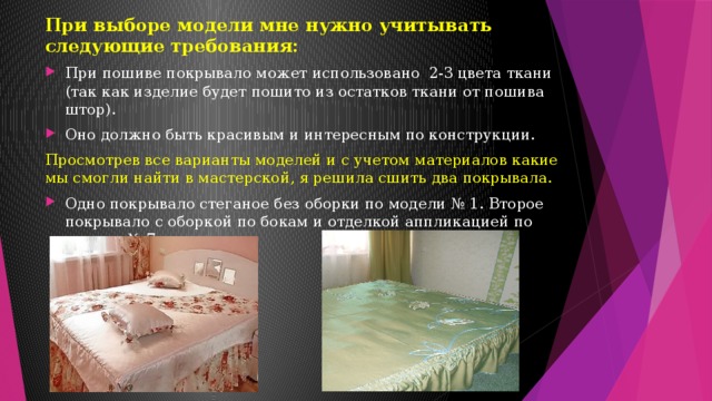 При выборе модели мне нужно учитывать следующие требования: При пошиве покрывало может использовано 2-3 цвета ткани (так как изделие будет пошито из остатков ткани от пошива штор). Оно должно быть красивым и интересным по конструкции. Просмотрев все варианты моделей и с учетом материалов какие мы смогли найти в мастерской, я решила сшить два покрывала. Одно покрывало стеганое без оборки по модели № 1. Второе покрывало с оборкой по бокам и отделкой аппликацией по модели № 7. 