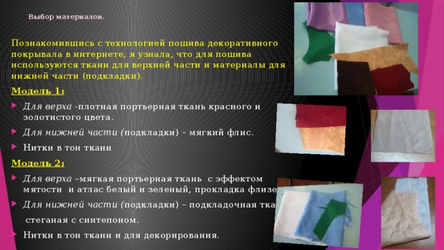 Выбор материалов .   Познакомившись с технологией пошива декоративного покрывала в интернете, я узнала, что для пошива используются ткани для верхней части и материалы для нижней части (подкладки). Модель 1: Для верха - плотная портьерная ткань красного и золотистого цвета. Для нижней части ( подкладки) – мягкий флис. Нитки в тон ткани Модель 2: Для верха – мягкая портьерная ткань с эффектом мятости и атлас белый и зеленый, прокладка флизелин. Для нижней части ( подкладки) – подкладочная ткань  стеганая с синтепоном. Нитки в тон ткани и для декорирования. 