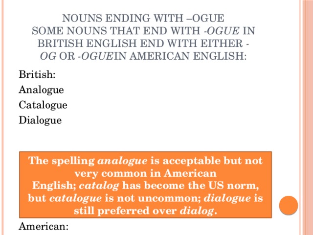 Nouns ending with –ogue  Some nouns that end with  -ogue  in British English end with either  -og  or  -ogue in American English:   British: Analogue Catalogue Dialogue American: Analog or analogue Catalog or catalogue Dialog or dialogue The spelling  analogue  is acceptable but not very common in American English;  catalog  has become the US norm, but  catalogue  is not uncommon;  dialogue  is still preferred over  dialog . 