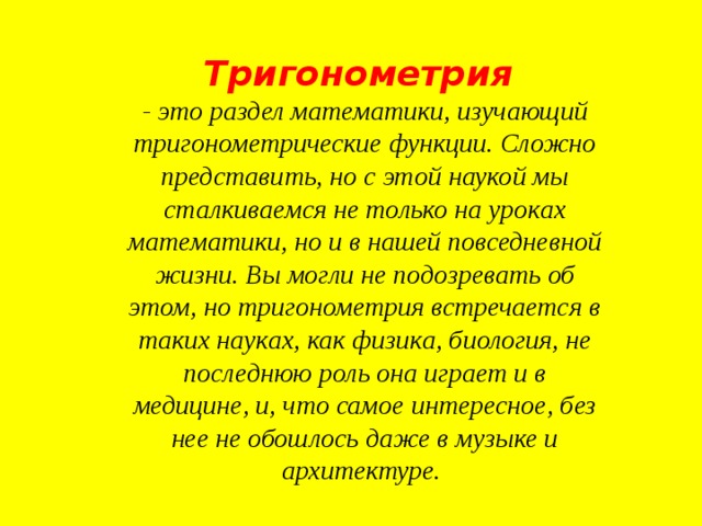 Тригонометрия   - это раздел математики, изучающий тригонометрические функции. Сложно представить, но с этой наукой мы сталкиваемся не только на уроках математики, но и в нашей повседневной жизни. Вы могли не подозревать об этом, но тригонометрия встречается в таких науках, как физика, биология, не последнюю роль она играет и в медицине, и, что самое интересное, без нее не обошлось даже в музыке и архитектуре.  