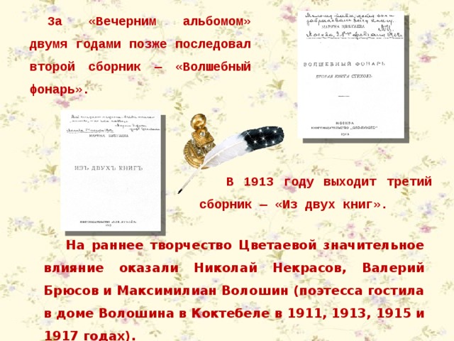 За «Вечерним альбомом» двумя годами позже последовал второй сборник — «Волшебный фонарь». В 1913 году выходит третий сборник — «Из двух книг». На раннее творчество Цветаевой значительное влияние оказали Николай Некрасов, Валерий Брюсов и Максимилиан Волошин (поэтесса гостила в доме Волошина в Коктебеле в 1911, 1913, 1915 и 1917 годах). 