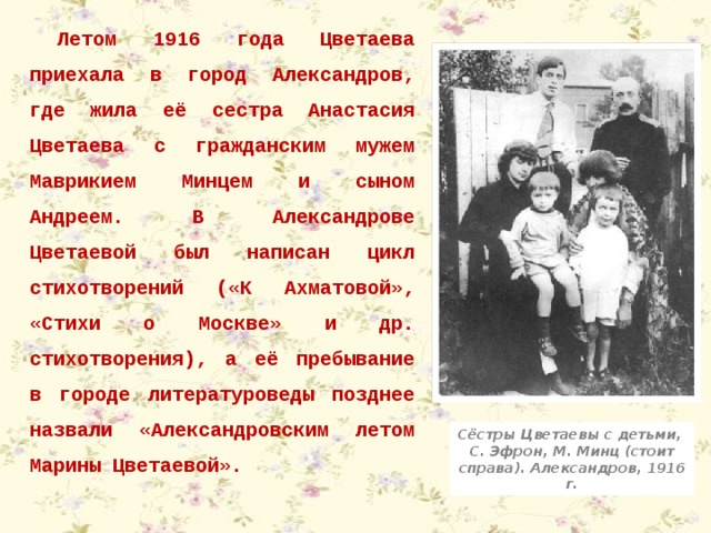 Летом 1916 года Цветаева приехала в город Александров, где жила её сестра Анастасия Цветаева с гражданским мужем Маврикием Минцем и сыном Андреем. В Александрове Цветаевой был написан цикл стихотворений («К Ахматовой», «Стихи о Москве» и др. стихотворения), а её пребывание в городе литературоведы позднее назвали «Александровским летом Марины Цветаевой». Сёстры Цветаевы с детьми, С. Эфрон, М. Минц (стоит справа). Александров, 1916 г. 