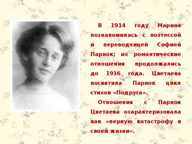 В 1914 году Марина познакомилась с поэтессой и переводчицей Софией Парнок; их романтические отношения продолжались до 1916 года. Цветаева посвятила Парнок цикл стихов «Подруга». Отношения с Парнок Цветаева охарактеризовала как «первую катастрофу в своей жизни». 