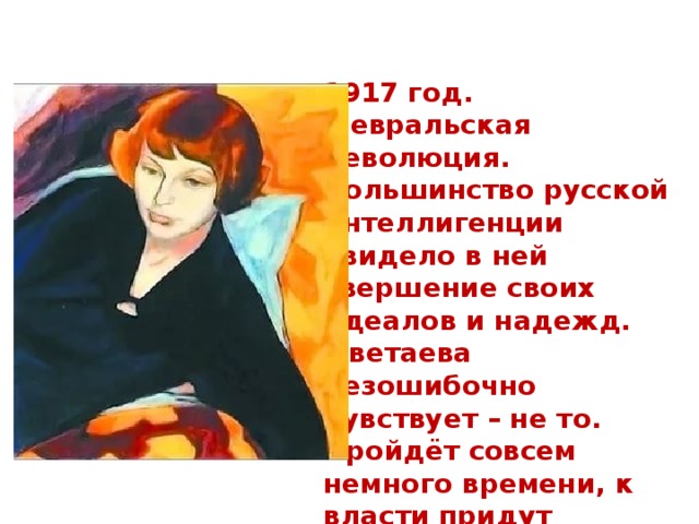1917 год. Февральская революция. Большинство русской интеллигенции увидело в ней свершение своих идеалов и надежд. Цветаева безошибочно чувствует – не то. Пройдёт совсем немного времени, к власти придут большевики и развяжут Гражданскую войну. С первых её дней уйдёт в Белую армию Сергей Эфрон. 