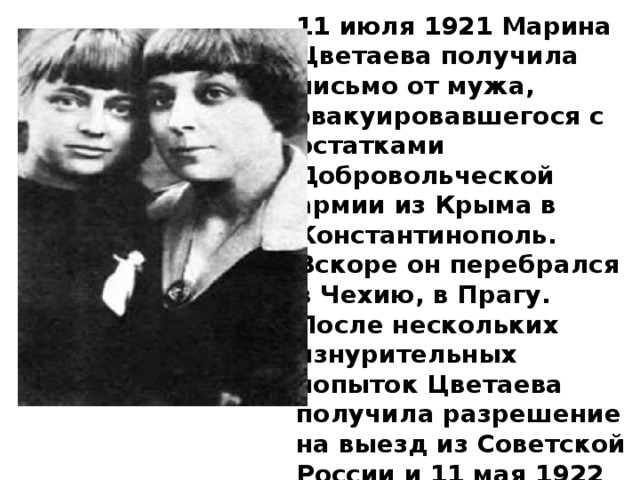 11 июля 1921 Марина Цветаева получила письмо от мужа, эвакуировавшегося с остатками Добровольческой армии из Крыма в Константинополь. Вскоре он перебрался в Чехию, в Прагу. После нескольких изнурительных попыток Цветаева получила разрешение на выезд из Советской России и 11 мая 1922 вместе с дочерью Алей покинула родину. 
