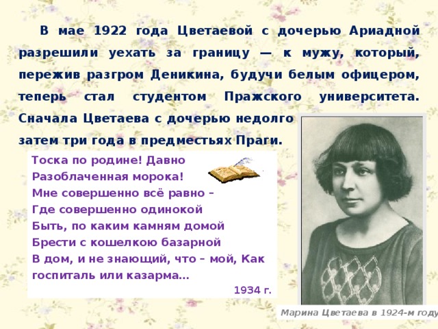 В мае 1922 года Цветаевой с дочерью Ариадной разрешили уехать за границу — к мужу, который, пережив разгром Деникина, будучи белым офицером, теперь стал студентом Пражского университета. Сначала Цветаева с дочерью недолго жила в Берлине, затем три года в предместьях Праги. Тоска по родине! Давно Разоблаченная морока! Мне совершенно всё равно – Где совершенно одинокой Быть, по каким камням домой Брести с кошелкою базарной В дом, и не знающий, что – мой, Как госпиталь или казарма… 1934 г. Марина Цветаева в 1924-м году 