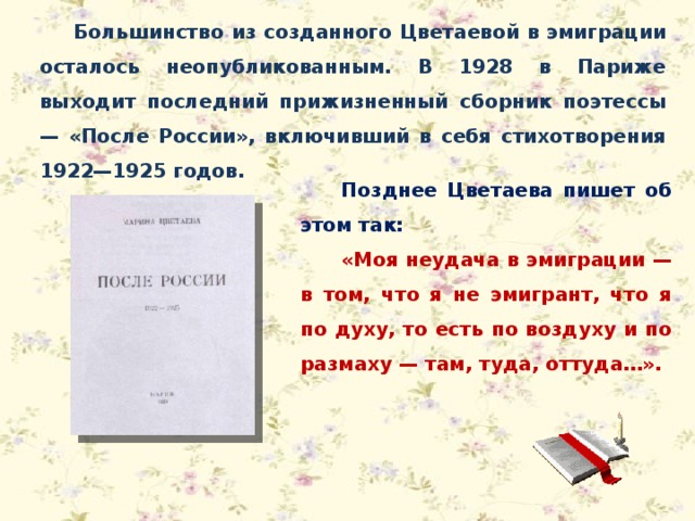 Большинство из созданного Цветаевой в эмиграции осталось неопубликованным. В 1928 в Париже выходит последний прижизненный сборник поэтессы — «После России», включивший в себя стихотворения 1922—1925 годов. Позднее Цветаева пишет об этом так: «Моя неудача в эмиграции — в том, что я не эмигрант, что я по духу, то есть по воздуху и по размаху — там, туда, оттуда…». 