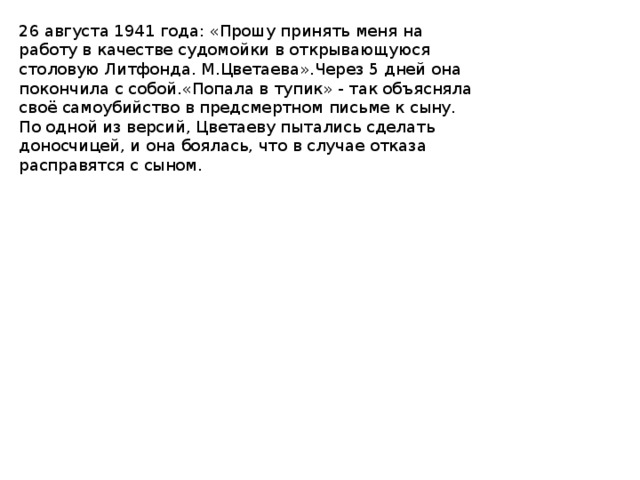 26 августа 1941 года: «Прошу принять меня на работу в качестве судомойки в открывающуюся столовую Литфонда. М.Цветаева».Через 5 дней она покончила с собой.«Попала в тупик» - так объясняла своё самоубийство в предсмертном письме к сыну. По одной из версий, Цветаеву пытались сделать доносчицей, и она боялась, что в случае отказа расправятся с сыном. 
