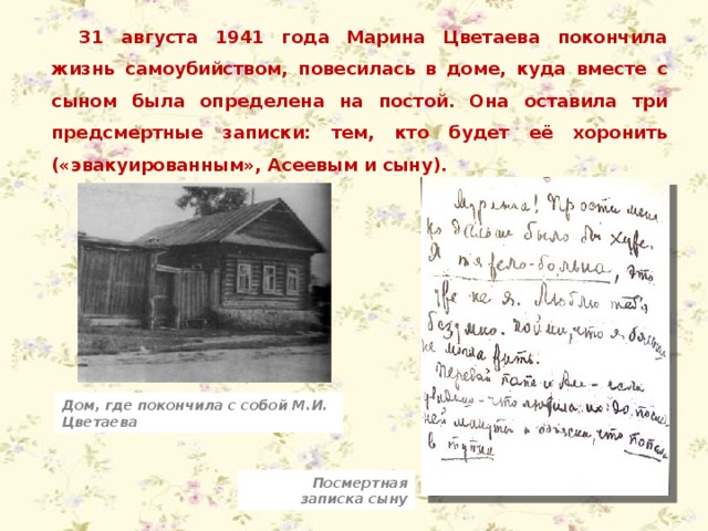 31 августа 1941 года Марина Цветаева покончила жизнь самоубийством, повесилась в доме, куда вместе с сыном была определена на постой. Она оставила три предсмертные записки: тем, кто будет её хоронить («эвакуированным», Асеевым и сыну). Дом, где покончила с собой М.И. Цветаева Посмертная записка сыну 