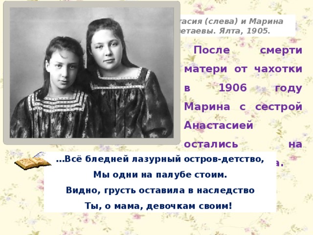 Анастасия (слева) и Марина Цветаевы. Ялта, 1905. После смерти матери от чахотки в 1906 году Марина с сестрой Анастасией остались на попечении отца. … Всё бледней лазурный остров-детство, Мы одни на палубе стоим. Видно, грусть оставила в наследство Ты, о мама, девочкам своим! 