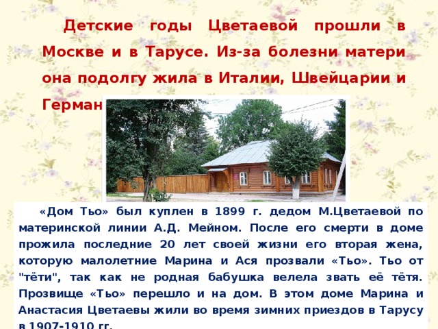 Детские годы Цветаевой прошли в Москве и в Тарусе. Из-за болезни матери она подолгу жила в Италии, Швейцарии и Германии. «Дом Тьо» был куплен в 1899 г. дедом М.Цветаевой по материнской линии А.Д. Мейном. После его смерти в доме прожила последние 20 лет своей жизни его вторая жена, которую малолетние Марина и Ася прозвали «Тьо». Тьо от 