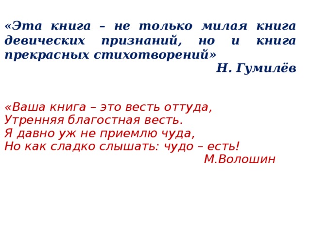 «Эта книга – не только милая книга девических признаний, но и книга прекрасных стихотворений»  Н. Гумилёв «Ваша книга – это весть оттуда, Утренняя благостная весть. Я давно уж не приемлю чуда, Но как сладко слышать: чудо – есть!  М.Волошин 
