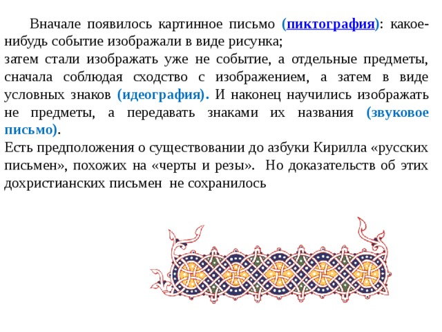  Вначале появилось картинное письмо ( пиктография ) : какое-нибудь событие изображали в виде рисунка; затем стали изображать уже не событие, а отдельные предметы, сначала соблюдая сходство с изображением, а затем в виде условных знаков (идеография). И наконец научились изображать не предметы, а передавать знаками их названия (звуковое письмо) . Есть предположения о существовании до азбуки Кирилла «русских письмен», похожих на «черты и резы». Но доказательств об этих дохристианских письмен не сохранилось 