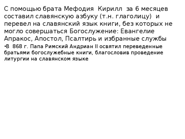 С помощью брата Мефодия Кирилл за 6 месяцев составил славянскую азбуку (т.н. глаголицу) и перевел на славянский язык книги, без которых не могло совершаться Богослужение: Евангелие Апракос, Апостол, Псалтирь и избранные службы В 868 г. Папа Римский Андриан II освятил переведенные братьями богослужебные книги, благословив проведение литургии на славянском языке 