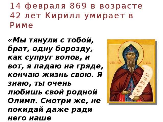 14 февраля 869 в возрасте 42 лет Кирилл умирает в Риме  «Мы тянули с тобой, брат, одну борозду, как супруг волов, и вот, я падаю на гряде, кончаю жизнь свою. Я знаю, ты очень любишь свой родной Олимп. Смотри же, не покидай даже ради него наше служение…»  