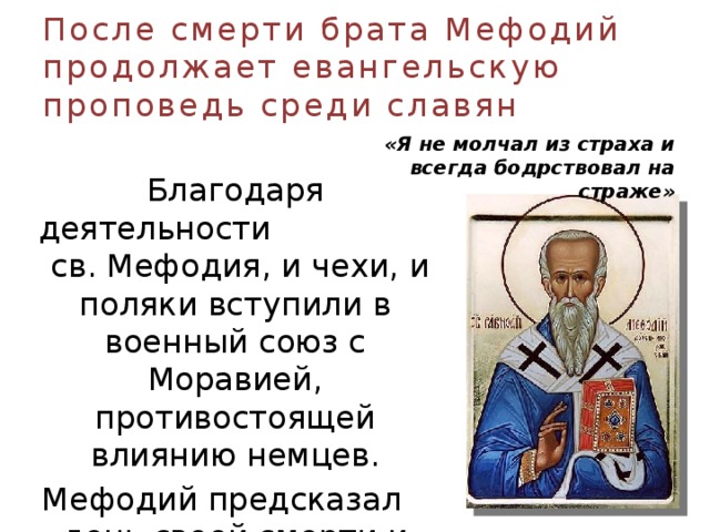 После смерти брата Мефодий продолжает евангельскую проповедь среди славян «Я не молчал из страха и всегда бодрствовал на страже»  Благодаря деятельности св. Мефодия, и чехи, и поляки вступили в военный союз с Моравией, противостоящей влиянию немцев. Мефодий предсказал день своей смерти и скончался 6 апреля 885 г. 