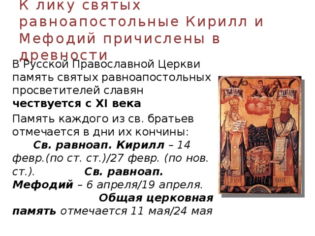 К лику святых равноапостольные Кирилл и Мефодий причислены в древности  В Русской Православной Церкви память святых равноапостольных просветителей славян чествуется с XI века   Память каждого из св. братьев отмечается в дни их кончины: Св. равноап. Кирилл – 14 февр.(по ст. ст.)/27 февр. (по нов. ст.). Св. равноап. Мефодий – 6 апреля/19 апреля. Общая церковная память отмечается 11 мая/24 мая  
