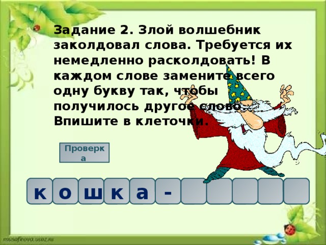 Задание 2. Злой волшебник заколдовал слова. Требуется их немедленно расколдовать! В каждом слове замените всего одну букву так, чтобы получилось другое слово. Впишите в клеточки. Проверка  о     а ш к к о м - а к ш 