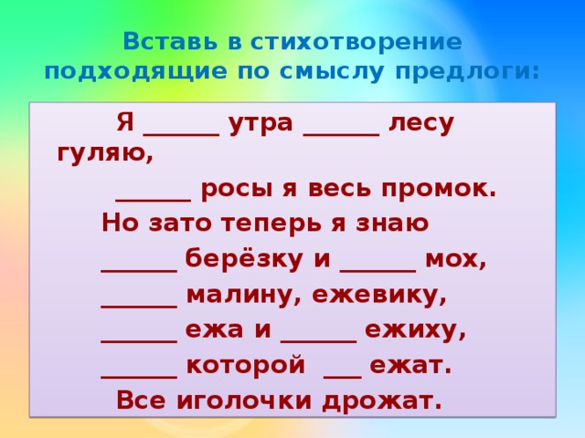 Вставь в стихотворение подходящие по смыслу предлоги:  Я ______ утра ______ лесу гуляю,  ______ росы я весь промок.   Но зато теперь я знаю   ______ берёзку и ______ мох,   ______ малину, ежевику,   ______ ежа и ______ ежиху,   ______ которой ___ ежат.  Все иголочки дрожат. 