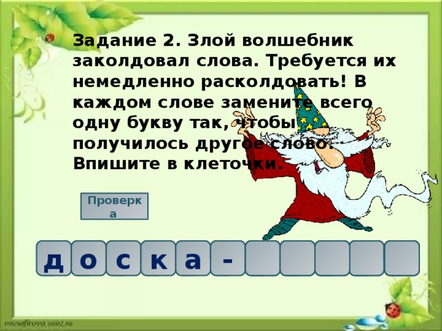 Задание 2. Злой волшебник заколдовал слова. Требуется их немедленно расколдовать! В каждом слове замените всего одну букву так, чтобы получилось другое слово. Впишите в клеточки. Проверка  о     а с д к о д - а к ч 
