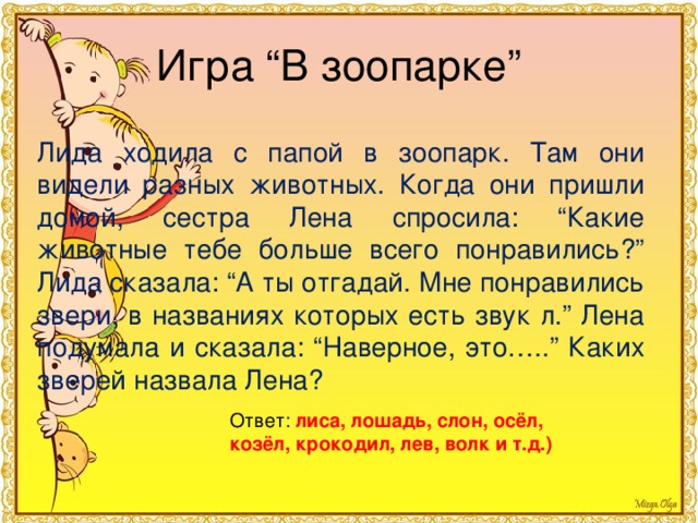 Игра “В зоопарке” Лида ходила с папой в зоопарк. Там они видели разных животных. Когда они пришли домой, сестра Лена спросила: “Какие животные тебе больше всего понравились?” Лида сказала: “А ты отгадай. Мне понравились звери, в названиях которых есть звук л.” Лена подумала и сказала: “Наверное, это…..” Каких зверей назвала Лена? Ответ: лиса, лошадь, слон, осёл, козёл, крокодил, лев, волк и т.д.) 