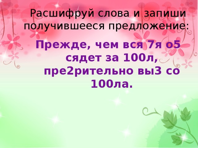 Расшифруй слова и запиши получившееся предложение:    Прежде, чем вся 7я о5 сядет за 100л, пре2рительно вы3 со 100ла. 