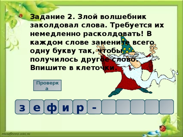 Задание 2. Злой волшебник заколдовал слова. Требуется их немедленно расколдовать! В каждом слове замените всего одну букву так, чтобы получилось другое слово. Впишите в клеточки. Проверка  е     р ф з и е к - р и ф 