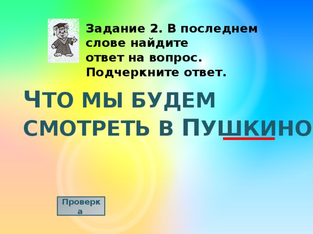Задание 2. В последнем слове найдите ответ на вопрос. Подчеркните ответ. Ч ТО МЫ БУДЕМ СМОТРЕТЬ В П УШКИНО? Проверка  