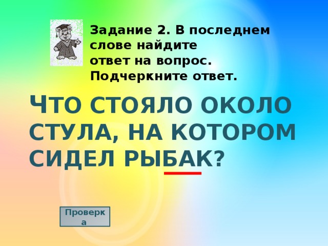 Задание 2. В последнем слове найдите ответ на вопрос. Подчеркните ответ. Ч ТО СТОЯЛО ОКОЛО СТУЛА, НА КОТОРОМ СИДЕЛ РЫБАК? Проверка  