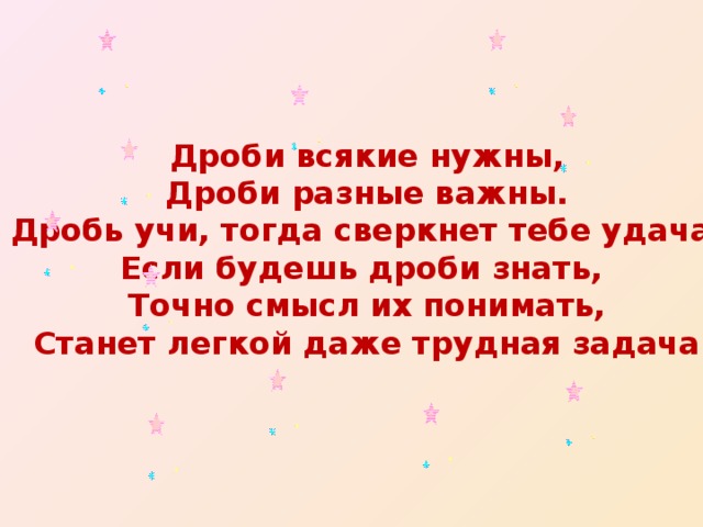 Дроби всякие нужны, Дроби разные важны. Дробь учи, тогда сверкнет тебе удача. Если будешь дроби знать, Точно смысл их понимать, Станет легкой даже трудная задача 