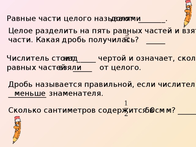 Равные части целого называют _______. долями Целое разделить на пять равных частей и взять две таких части. Какая дробь получилась? _____ Числитель стоит _____ чертой и означает, сколько равных частей _____ от целого. над взяли Дробь называется правильной, если числитель __________ знаменателя. меньше Сколько сантиметров содержится в м? _____  50см 