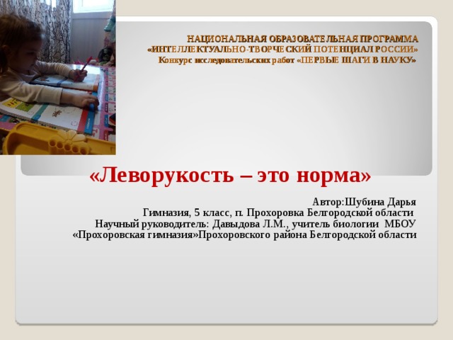 НАЦИОНАЛЬНАЯ ОБРАЗОВАТЕЛЬНАЯ ПРОГРАММА  «ИНТЕЛЛЕКТУАЛЬНО-ТВОРЧЕСКИЙ ПОТЕНЦИАЛ РОССИИ»  Конкурс исследовательских работ «ПЕРВЫЕ ШАГИ В НАУКУ»      «Леворукость – это норма» Автор:Шубина Дарья Гимназия, 5 класс, п. Прохоровка Белгородской области Научный руководитель: Давыдова Л.М., учитель биологии МБОУ «Прохоровская гимназия»Прохоровского района Белгородской области       