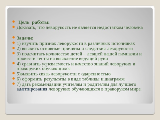  Цель работы: Доказать, что леворукость не является недостатком человека  Задачи: 1) изучить признак леворукости в различных источниках 2) выявить основные причины и следствия леворукости 3) подсчитать количество детей – левшей нашей гимназии и провести тесты на выявление ведущей руки 4) сравнить успеваемость и качество знаний леворуких и праворуких обучающихся 5)выявить связь леворукости с одаренностью 6) оформить результаты в виде таблицы и диаграмм 7) дать рекомендации учителям и родителям для лучшего адаптирования леворуких обучающихся в праворуком мире. 
