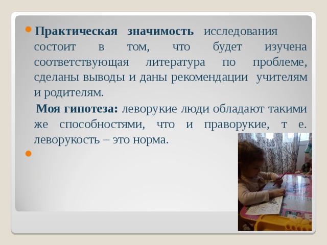 Практическая значимость исследования состоит в том, что будет изучена соответствующая литература по проблеме, сделаны выводы и даны рекомендации учителям и родителям.  Моя гипотеза: леворукие люди обладают такими же способностями, что и праворукие, т е. леворукость – это норма.   