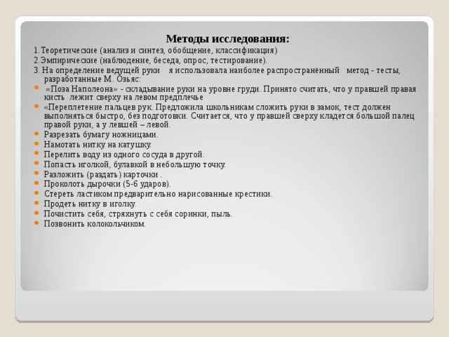 Методы исследования: 1.Теоретические (анализ и синтез, обобщение, классификация) 2.Эмпирические (наблюдение, беседа, опрос, тестирование). 3. На определение ведущей руки я использовала наиболее распространённый метод - тесты, разработанные М. Озьяс:  «Поза Наполеона» - складывание руки на уровне груди. Принято считать, что у правшей правая кисть  лежит сверху на левом предплечье «Переплетение пальцев рук. Предложила школьникам сложить руки в замок, тест должен выполняться быстро, без подготовки. Считается, что у правшей сверху кладется большой палец правой руки, а у левшей – левой. Разрезать бумагу ножницами. Намотать нитку на катушку. Перелить воду из одного сосуда в другой. Попасть иголкой, булавкой в небольшую точку. Разложить (раздать) карточки . Проколоть дырочки (5-6 ударов). Стереть ластиком предварительно нарисованные крестики. Продеть нитку в иголку. Почистить себя, стряхнуть с себя соринки, пыль. Позвонить колокольчиком.  
