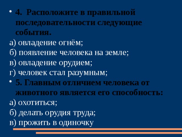 4. Расположите в правильной последовательности следующие события. а) овладение огнём; б) появление человека на земле; в) овладение орудием; г) человек стал разумным; 5. Главным отличием человека от животного является его способность: а) охотиться; б) делать орудия труда; в) прожить в одиночку  