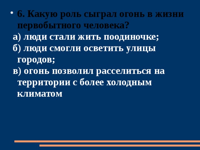 6. Какую роль сыграл огонь в жизни первобытного человека?  а) люди стали жить поодиночке;  б) люди смогли осветить улицы городов;  в) огонь позволил расселиться на территории с более холодным климатом 