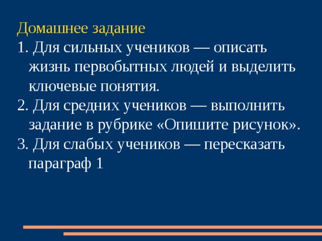 Домашнее задание 1. Для сильных учеников — описать жизнь первобытных людей и выделить ключевые понятия. 2. Для средних учеников — выполнить задание в рубрике «Опишите рисунок». 3. Для слабых учеников — пересказать параграф 1 