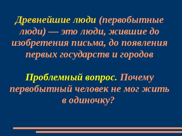 Древнейшие люди (первобытные люди) — это люди, жившие до изобретения письма, до появления первых государств и городов   Проблемный вопрос. Почему первобытный человек не мог жить в одиночку?   