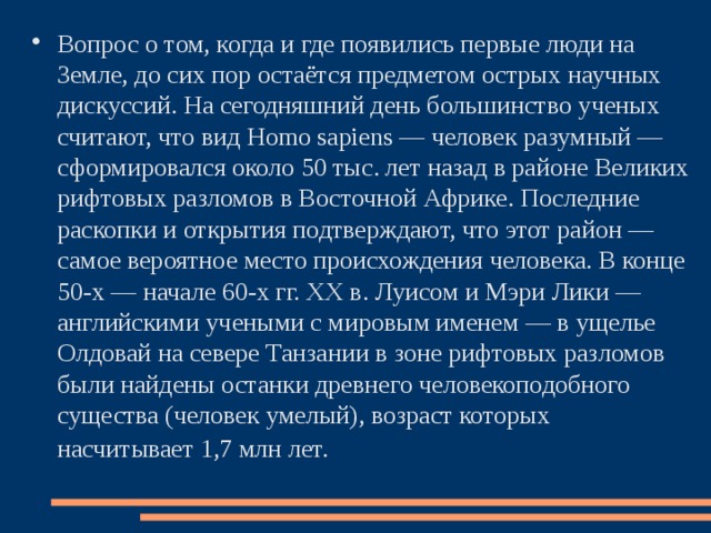 Вопрос о том, когда и где появились первые люди на Земле, до сих пор остаётся предметом острых научных дискуссий. На сегодняшний день большинство ученых считают, что вид Homo sapiens — человек разумный — сформировался около 50 тыс. лет назад в районе Великих рифтовых разломов в Восточной Африке. Последние раскопки и открытия подтверждают, что этот район — самое вероятное место происхождения человека. В конце 50-х — начале 60-х гг. XX в. Луисом и Мэри Лики — английскими учеными с мировым именем — в ущелье Олдовай на севере Танзании в зоне рифтовых разломов были найдены останки древнего человекоподобного существа (человек умелый), возраст которых насчитывает 1,7 млн лет.  
